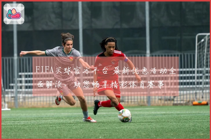 FIFA买球官方平台 最新优惠活动全面解读，助您畅享精彩体育赛事