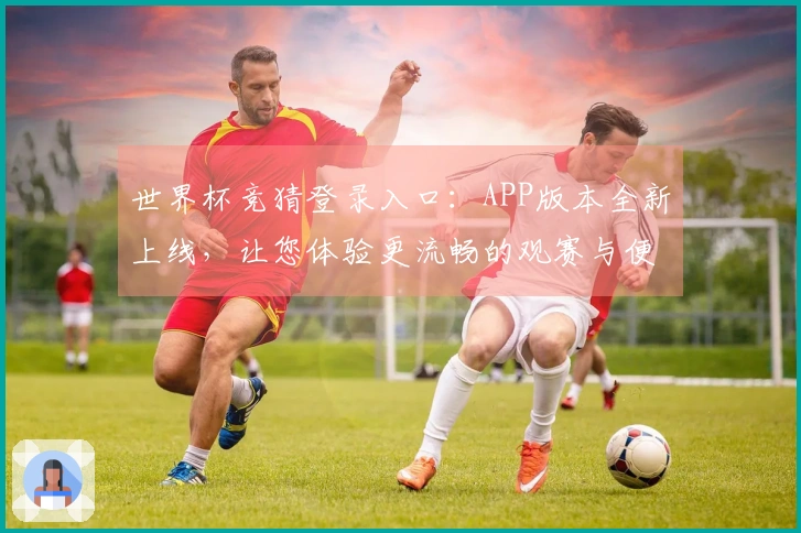 世界杯竞猜登录入口：APP版本全新上线，让您体验更流畅的观赛与便捷功能