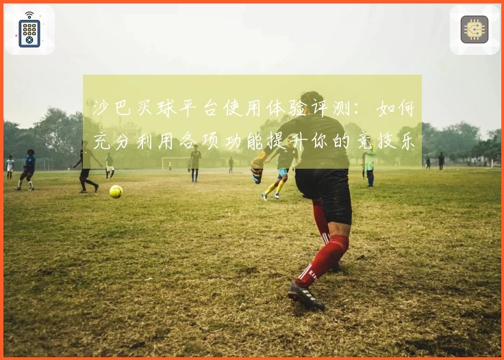 沙巴买球平台使用体验评测：如何充分利用各项功能提升你的竞技乐趣